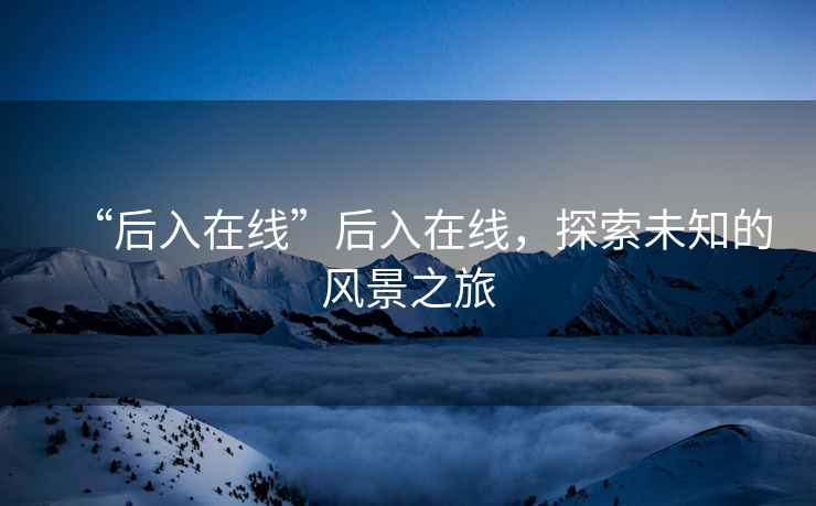 “后入在線(xiàn)”后入在線(xiàn)，探索未知的風(fēng)景之旅
