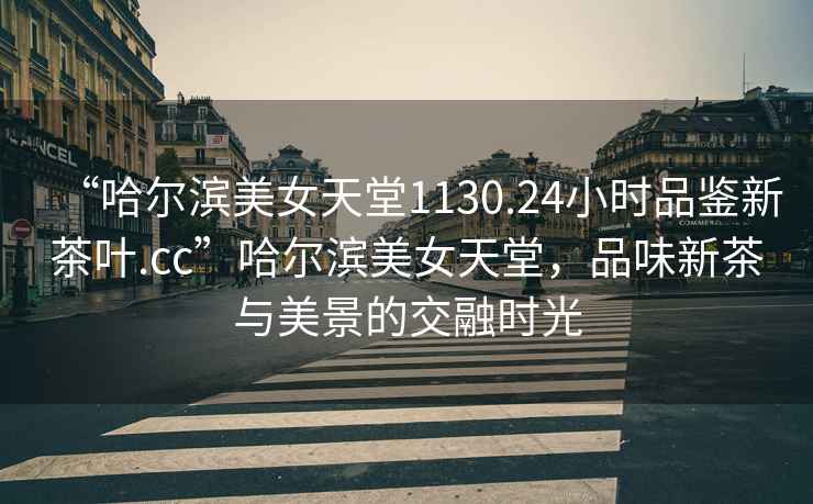 “哈爾濱美女天堂1130.24小時(shí)品鑒新茶葉.cc”哈爾濱美女天堂，品味新茶與美景的交融時(shí)光