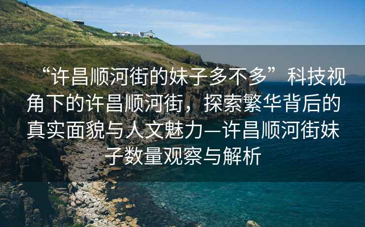 “許昌順河街的妹子多不多”科技視角下的許昌順河街，探索繁華背后的真實(shí)面貌與人文魅力—許昌順河街妹子數量觀(guān)察與解析