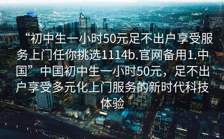 “初中生一小時(shí)50元足不出戶(hù)享受服務(wù)上門(mén)任你挑選1114b.官網(wǎng)備用1.中國”中國初中生一小時(shí)50元，足不出戶(hù)享受多元化上門(mén)服務(wù)的新時(shí)代科技體驗