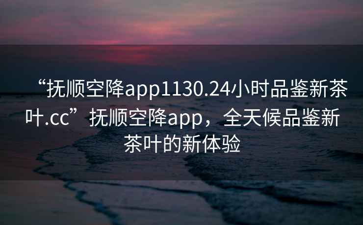 “撫順空降app1130.24小時(shí)品鑒新茶葉.cc”撫順空降app，全天候品鑒新茶葉的新體驗
