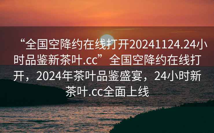 “全國空降約在線(xiàn)打開(kāi)20241124.24小時(shí)品鑒新茶葉.cc”全國空降約在線(xiàn)打開(kāi)，2024年茶葉品鑒盛宴，24小時(shí)新茶葉.cc全面上線(xiàn)