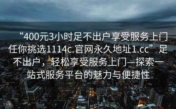 “400元3小時(shí)足不出戶(hù)享受服務(wù)上門(mén)任你挑選1114c.官網(wǎng)永久地址1.cc”足不出戶(hù)，輕松享受服務(wù)上門(mén)—探索一站式服務(wù)平臺的魅力與便捷性