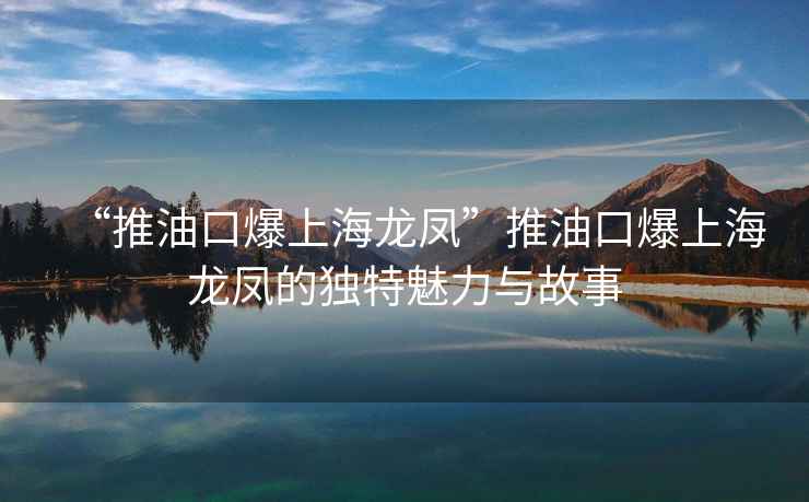 “推油口爆上海龍鳳”推油口爆上海龍鳳的獨特魅力與故事