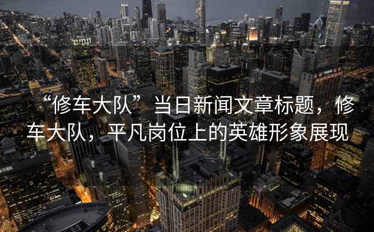 “修車(chē)大隊”當日新聞文章標題，修車(chē)大隊，平凡崗位上的英雄形象展現