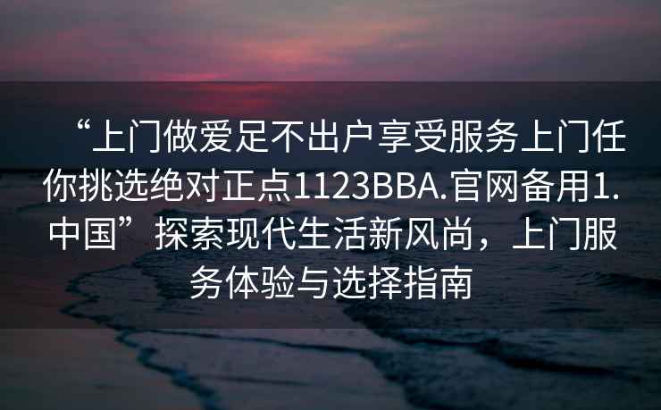 “上門(mén)做愛(ài)足不出戶(hù)享受服務(wù)上門(mén)任你挑選絕對正點(diǎn)1123BBA.官網(wǎng)備用1.中國”探索現代生活新風(fēng)尚，上門(mén)服務(wù)體驗與選擇指南
