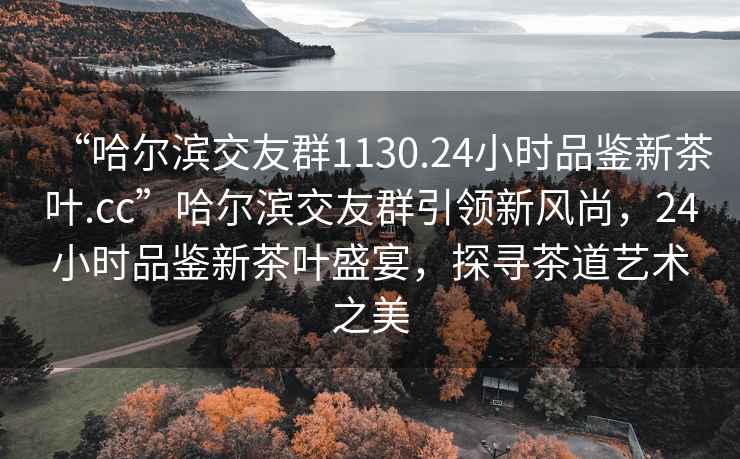 “哈爾濱交友群1130.24小時(shí)品鑒新茶葉.cc”哈爾濱交友群引領(lǐng)新風(fēng)尚，24小時(shí)品鑒新茶葉盛宴，探尋茶道藝術(shù)之美