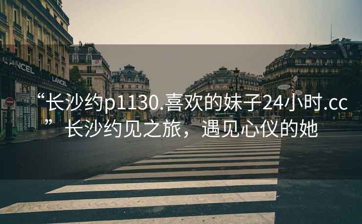 “長(cháng)沙約p1130.喜歡的妹子24小時(shí).cc”長(cháng)沙約見(jiàn)之旅，遇見(jiàn)心儀的她