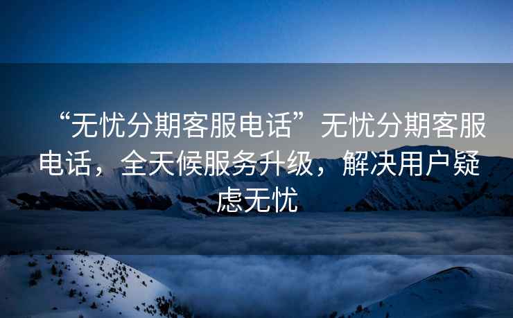 “無(wú)憂(yōu)分期客服電話(huà)”無(wú)憂(yōu)分期客服電話(huà)，全天候服務(wù)升級，解決用戶(hù)疑慮無(wú)憂(yōu)