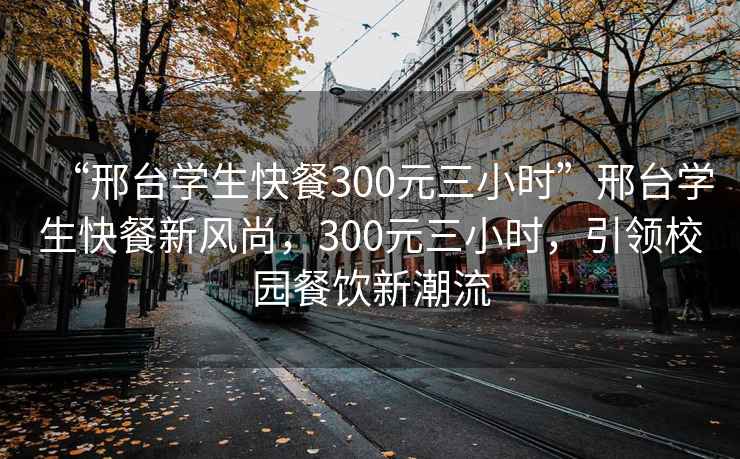 “邢臺學(xué)生快餐300元三小時(shí)”邢臺學(xué)生快餐新風(fēng)尚，300元三小時(shí)，引領(lǐng)校園餐飲新潮流