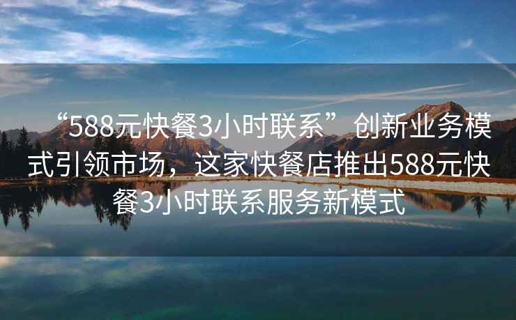 “588元快餐3小時(shí)聯(lián)系”創(chuàng  )新業(yè)務(wù)模式引領(lǐng)市場(chǎng)，這家快餐店推出588元快餐3小時(shí)聯(lián)系服務(wù)新模式