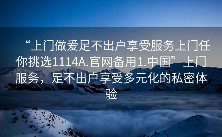 “上門(mén)做愛(ài)足不出戶(hù)享受服務(wù)上門(mén)任你挑選1114A.官網(wǎng)備用1.中國”上門(mén)服務(wù)，足不出戶(hù)享受多元化的私密體驗