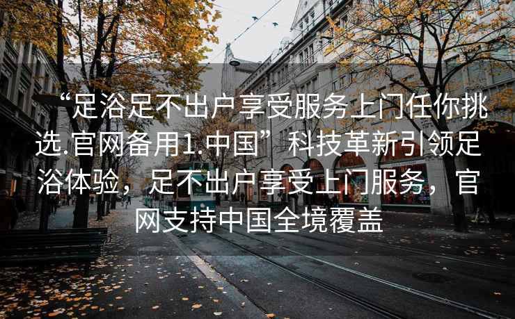 “足浴足不出戶(hù)享受服務(wù)上門(mén)任你挑選.官網(wǎng)備用1.中國”科技革新引領(lǐng)足浴體驗，足不出戶(hù)享受上門(mén)服務(wù)，官網(wǎng)支持中國全境覆蓋