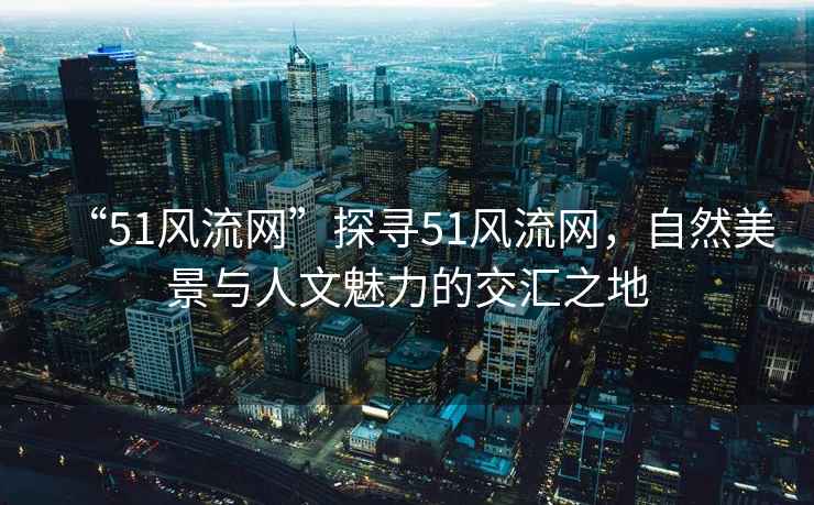 “51風(fēng)流網(wǎng)”探尋51風(fēng)流網(wǎng)，自然美景與人文魅力的交匯之地