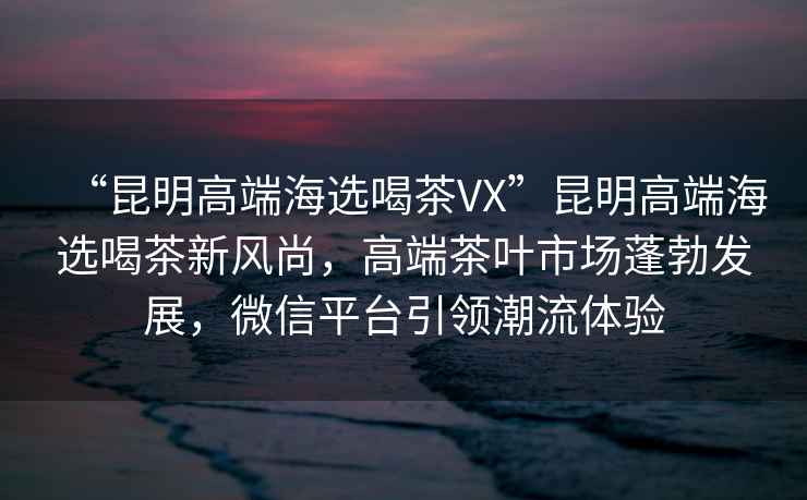 “昆明高端海選喝茶VX”昆明高端海選喝茶新風(fēng)尚，高端茶葉市場(chǎng)蓬勃發(fā)展，微信平臺引領(lǐng)潮流體驗