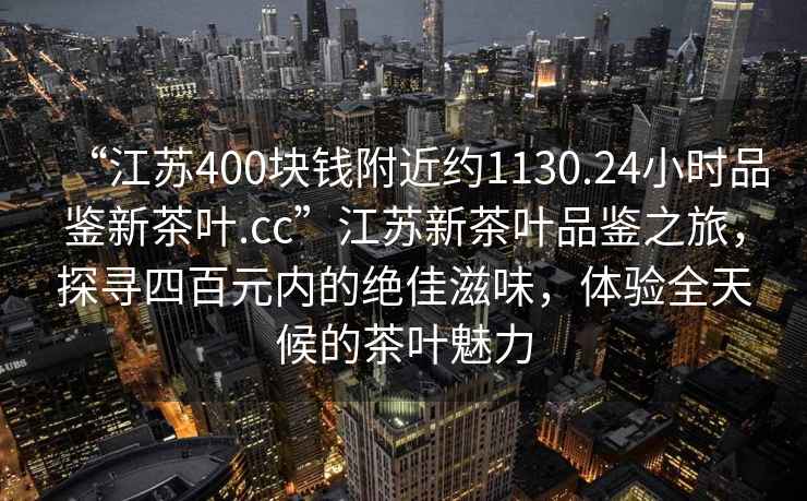 “江蘇400塊錢(qián)附近約1130.24小時(shí)品鑒新茶葉.cc”江蘇新茶葉品鑒之旅，探尋四百元內的絕佳滋味，體驗全天候的茶葉魅力