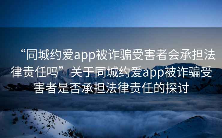 “同城約愛(ài)app被詐騙受害者會(huì )承擔法律責任嗎”關(guān)于同城約愛(ài)app被詐騙受害者是否承擔法律責任的探討