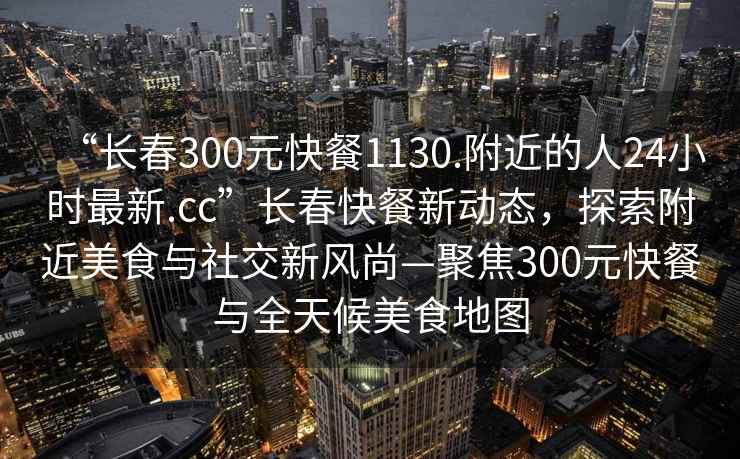 “長(cháng)春300元快餐1130.附近的人24小時(shí)最新.cc”長(cháng)春快餐新動(dòng)態(tài)，探索附近美食與社交新風(fēng)尚—聚焦300元快餐與全天候美食地圖