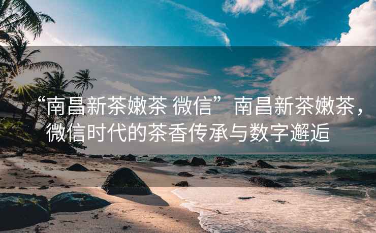 “南昌新茶嫩茶 微信”南昌新茶嫩茶，微信時(shí)代的茶香傳承與數字邂逅