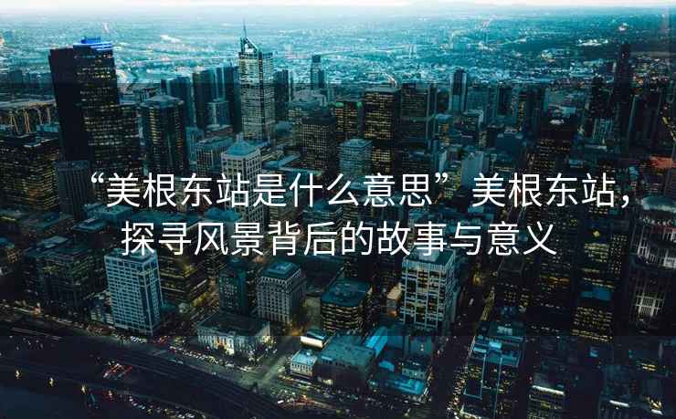 “美根東站是什么意思”美根東站，探尋風(fēng)景背后的故事與意義