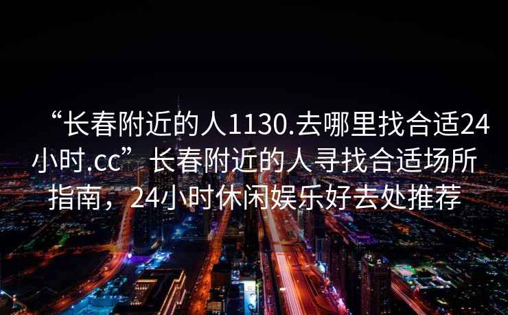 “長(cháng)春附近的人1130.去哪里找合適24小時(shí).cc”長(cháng)春附近的人尋找合適場(chǎng)所指南，24小時(shí)休閑娛樂(lè )好去處推薦