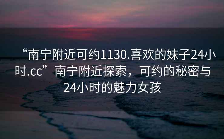 “南寧附近可約1130.喜歡的妹子24小時(shí).cc”南寧附近探索，可約的秘密與24小時(shí)的魅力女孩