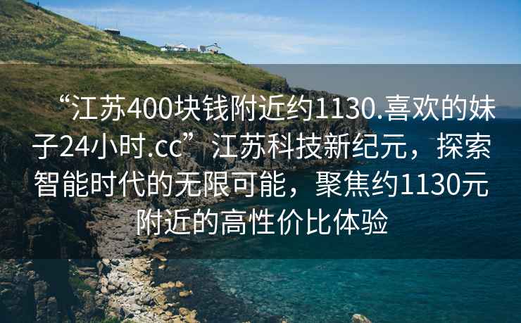 “江蘇400塊錢(qián)附近約1130.喜歡的妹子24小時(shí).cc”江蘇科技新紀元，探索智能時(shí)代的無(wú)限可能，聚焦約1130元附近的高性?xún)r(jià)比體驗
