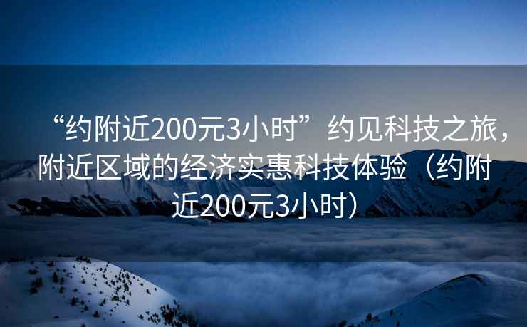 “約附近200元3小時(shí)”約見(jiàn)科技之旅，附近區域的經(jīng)濟實(shí)惠科技體驗（約附近200元3小時(shí)）