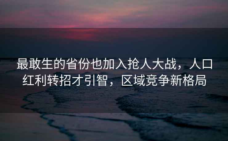 最敢生的省份也加入搶人大戰，人口紅利轉招才引智，區域競爭新格局