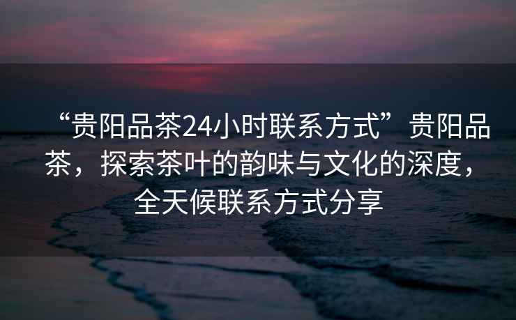 “貴陽(yáng)品茶24小時(shí)聯(lián)系方式”貴陽(yáng)品茶，探索茶葉的韻味與文化的深度，全天候聯(lián)系方式分享
