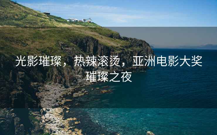 光影璀璨，熱辣滾燙，亞洲電影大獎璀璨之夜