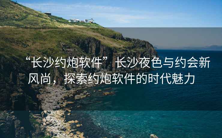 “長(cháng)沙約炮軟件”長(cháng)沙夜色與約會(huì )新風(fēng)尚，探索約炮軟件的時(shí)代魅力