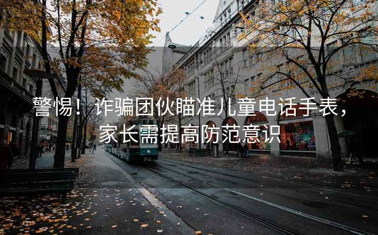 警惕！詐騙團伙瞄準兒童電話(huà)手表，家長(cháng)需提高防范意識