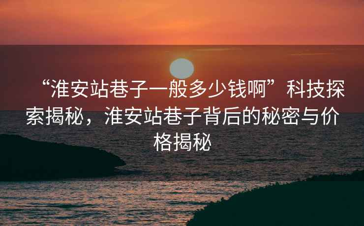 “淮安站巷子一般多少錢(qián)啊”科技探索揭秘，淮安站巷子背后的秘密與價(jià)格揭秘