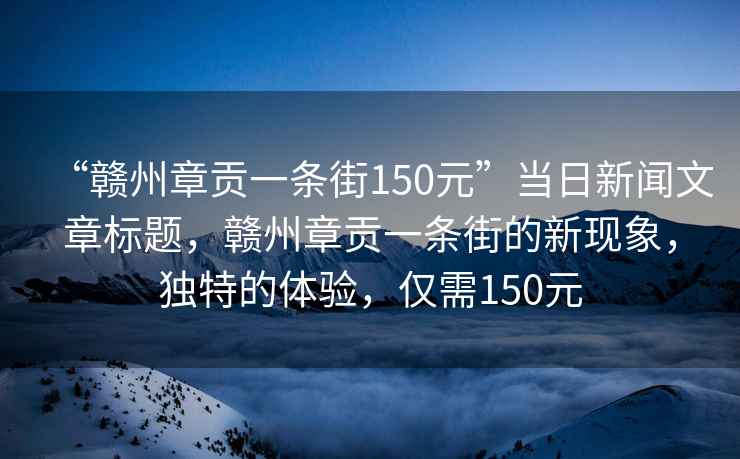 “贛州章貢一條街150元”當日新聞文章標題，贛州章貢一條街的新現象，獨特的體驗，僅需150元