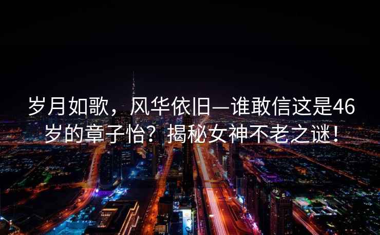歲月如歌，風(fēng)華依舊—誰(shuí)敢信這是46歲的章子怡？揭秘女神不老之謎！