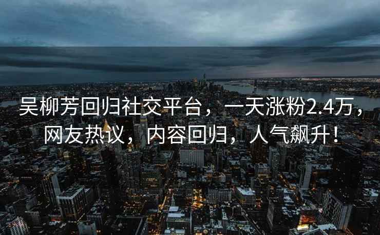 吳柳芳回歸社交平臺，一天漲粉2.4萬(wàn)，網(wǎng)友熱議，內容回歸，人氣飆升！