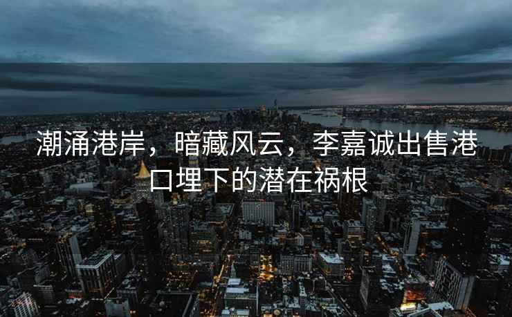 潮涌港岸，暗藏風(fēng)云，李嘉誠出售港口埋下的潛在禍根