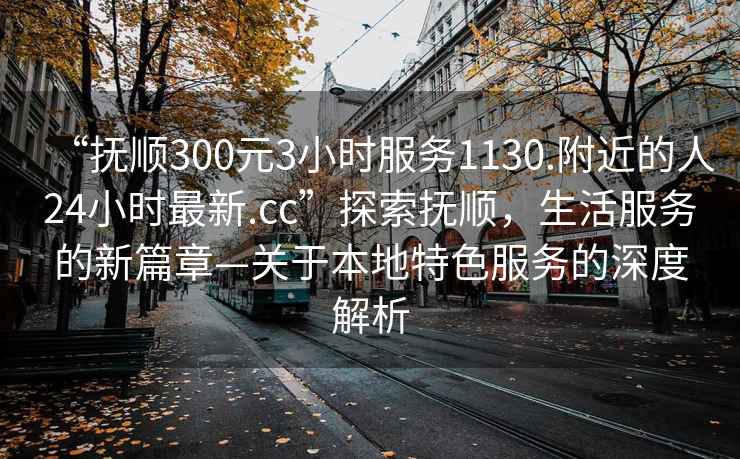 “撫順300元3小時(shí)服務(wù)1130.附近的人24小時(shí)最新.cc”探索撫順，生活服務(wù)的新篇章—關(guān)于本地特色服務(wù)的深度解析