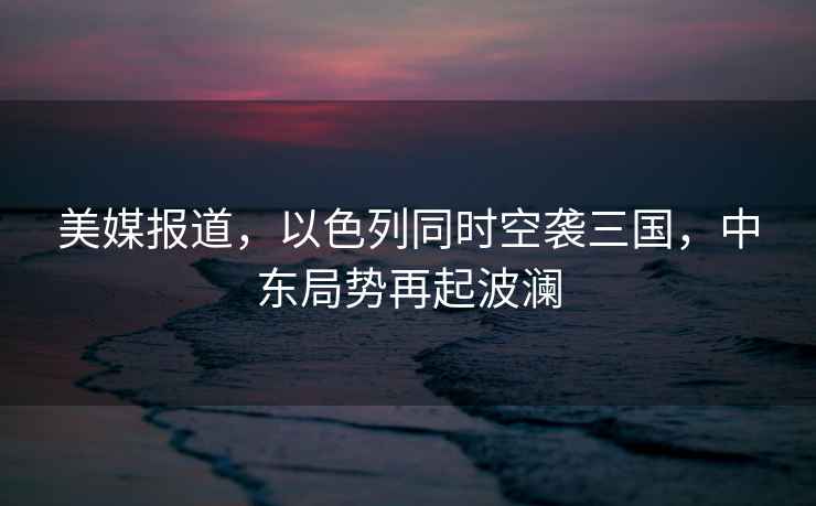 美媒報道，以色列同時(shí)空襲三國，中東局勢再起波瀾