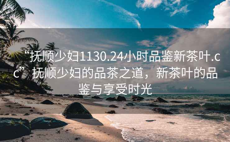 “撫順少婦1130.24小時(shí)品鑒新茶葉.cc”撫順少婦的品茶之道，新茶葉的品鑒與享受時(shí)光