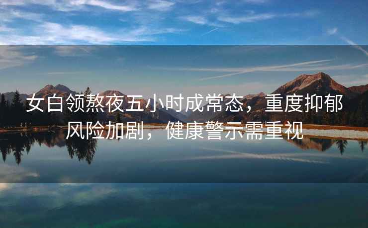 女白領(lǐng)熬夜五小時(shí)成常態(tài)，重度抑郁風(fēng)險加劇，健康警示需重視