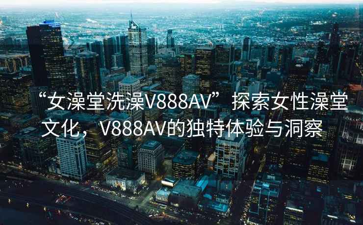 “女澡堂洗澡V888AV”探索女性澡堂文化，V888AV的獨特體驗與洞察