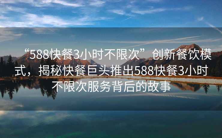“588快餐3小時(shí)不限次”創(chuàng  )新餐飲模式，揭秘快餐巨頭推出588快餐3小時(shí)不限次服務(wù)背后的故事