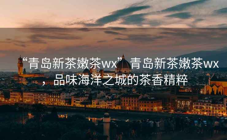 “青島新茶嫩茶wx”青島新茶嫩茶wx，品味海洋之城的茶香精粹