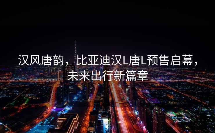 漢風(fēng)唐韻，比亞迪漢L唐L預售啟幕，未來(lái)出行新篇章