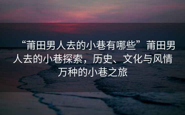 “莆田男人去的小巷有哪些”莆田男人去的小巷探索，歷史、文化與風(fēng)情萬(wàn)種的小巷之旅