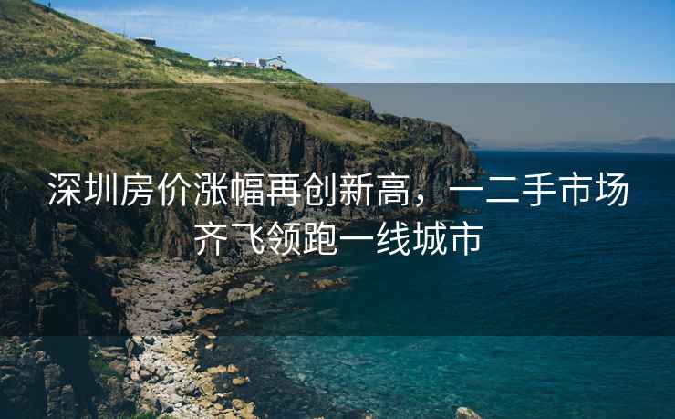 深圳房?jì)r(jià)漲幅再創(chuàng  )新高，一二手市場(chǎng)齊飛領(lǐng)跑一線(xiàn)城市