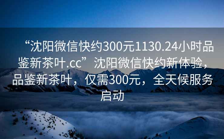 “沈陽(yáng)微信快約300元1130.24小時(shí)品鑒新茶葉.cc”沈陽(yáng)微信快約新體驗，品鑒新茶葉，僅需300元，全天候服務(wù)啟動(dòng)