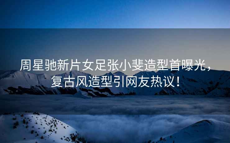 周星馳新片女足張小斐造型首曝光，復古風(fēng)造型引網(wǎng)友熱議！